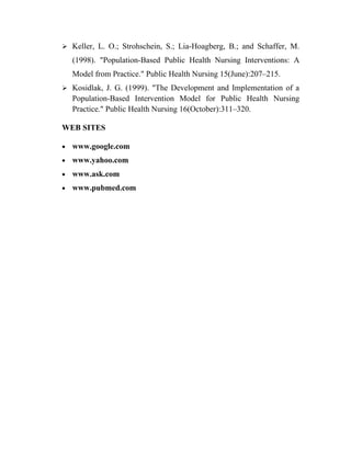  Keller, L. O.; Strohschein, S.; Lia-Hoagberg, B.; and Schaffer, M.

    (1998). "Population-Based Public Health Nursing Interventions: A
    Model from Practice." Public Health Nursing 15(June):207–215.
 Kosidlak, J. G. (1999). "The Development and Implementation of a
    Population-Based Intervention Model for Public Health Nursing
    Practice." Public Health Nursing 16(October):311–320.

WEB SITES

•   www.google.com
•   www.yahoo.com
•   www.ask.com
•   www.pubmed.com
 