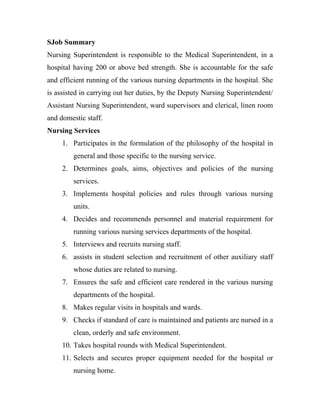 SJob Summary
Nursing Superintendent is responsible to the Medical Superintendent, in a
hospital having 200 or above bed strength. She is accountable for the safe
and efficient running of the various nursing departments in the hospital. She
is assisted in carrying out her duties, by the Deputy Nursing Superintendent/
Assistant Nursing Superintendent, ward supervisors and clerical, linen room
and domestic staff.
Nursing Services
     1. Participates in the formulation of the philosophy of the hospital in
         general and those specific to the nursing service.
     2. Determines goals, aims, objectives and policies of the nursing
         services.
     3. Implements hospital policies and rules through various nursing
         units.
     4. Decides and recommends personnel and material requirement for
         running various nursing services departments of the hospital.
     5. Interviews and recruits nursing staff.
     6. assists in student selection and recruitment of other auxiliary staff
         whose duties are related to nursing.
     7. Ensures the safe and efficient care rendered in the various nursing
         departments of the hospital.
     8. Makes regular visits in hospitals and wards.
     9. Checks if standard of care is maintained and patients are nursed in a
         clean, orderly and safe environment.
     10. Takes hospital rounds with Medical Superintendent.
     11. Selects and secures proper equipment needed for the hospital or
         nursing home.
 
