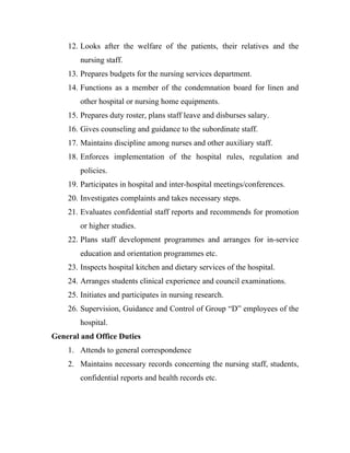 12. Looks after the welfare of the patients, their relatives and the
        nursing staff.
    13. Prepares budgets for the nursing services department.
    14. Functions as a member of the condemnation board for linen and
        other hospital or nursing home equipments.
    15. Prepares duty roster, plans staff leave and disburses salary.
    16. Gives counseling and guidance to the subordinate staff.
    17. Maintains discipline among nurses and other auxiliary staff.
    18. Enforces implementation of the hospital rules, regulation and
        policies.
    19. Participates in hospital and inter-hospital meetings/conferences.
    20. Investigates complaints and takes necessary steps.
    21. Evaluates confidential staff reports and recommends for promotion
        or higher studies.
    22. Plans staff development programmes and arranges for in-service
        education and orientation programmes etc.
    23. Inspects hospital kitchen and dietary services of the hospital.
    24. Arranges students clinical experience and council examinations.
    25. Initiates and participates in nursing research.
    26. Supervision, Guidance and Control of Group “D” employees of the
        hospital.
General and Office Duties
    1. Attends to general correspondence
    2. Maintains necessary records concerning the nursing staff, students,
        confidential reports and health records etc.
 