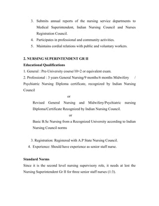 3. Submits annual reports of the nursing service departments to
          Medical Superintendent, Indian Nursing Council and Nurses
          Registration Council.
     4. Participates in professional and community activities.
     5. Maintains cordial relations with public and voluntary workers.


2. NURSING SUPERINTENDENT GR II
Educational Qualifications
1. General : Pre-University course/10+2 or equivalent exam.
2. Professional : 3 years General Nursing/9 months/6 months Midwifery      /
Psychiatric Nursing Diploma certificate, recognized by Indian Nursing
Council
                              or
      Revised    General    Nursing    and   Midwifery/Psychiatric   nursing
      Diploma/Certificate Recognized by Indian Nursing Council.
                                  or
      Basic B.Sc Nursing from a Recognized University according to Indian
      Nursing Council norms


     3. Registration: Registered with A.P State Nursing Council.
   4. Experience: Should have experience as senior staff nurse.


Standard Norms
Since it is the second level nursing supervisory role, it needs at lest the
Nursing Superintendent Gr II for three senior staff nurses (1:3).
 