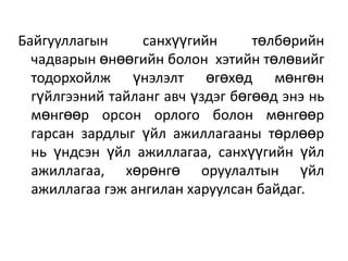 Байгууллагын санхүүгийн төлбөрийн
чадварын өнөөгийн болон хэтийн төлөвийг
тодорхойлж үнэлэлт өгөхөд мөнгөн
гүйлгээний тайланг авч үздэг бөгөөд энэ нь
мөнгөөр орсон орлого болон мөнгөөр
гарсан зардлыг үйл ажиллагааны төрлөөр
нь үндсэн үйл ажиллагаа, санхүүгийн үйл
ажиллагаа, хөрөнгө оруулалтын үйл
ажиллагаа гэж ангилан харуулсан байдаг.
 