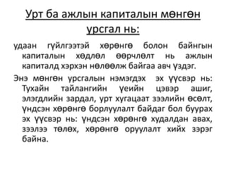 Урт ба ажлын капиталын мөнгөн
урсгал нь:
удаан гүйлгээтэй хөрөнгө болон байнгын
капиталын хөдлөл өөрчлөлт нь ажлын
капиталд хэрхэн нөлөөлж байгаа авч үздэг.
Энэ мөнгөн урсгалын нэмэгдэх эх үүсвэр нь:
Тухайн тайлангийн үеийн цэвэр ашиг,
элэгдлийн зардал, урт хугацаат зээлийн өсөлт,
үндсэн хөрөнгө борлуулалт байдаг бол буурах
эх үүсвэр нь: үндсэн хөрөнгө худалдан авах,
зээлээ төлөх, хөрөнгө оруулалт хийх зэрэг
байна.
 