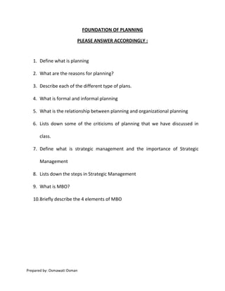 FOUNDATION OF PLANNING

                          PLEASE ANSWER ACCORDINGLY :


   1. Define what is planning

   2. What are the reasons for planning?

   3. Describe each of the different type of plans.

   4. What is formal and informal planning

   5. What is the relationship between planning and organizational planning

   6. Lists down some of the criticisms of planning that we have discussed in

       class.

   7. Define what is strategic management and the importance of Strategic

       Management

   8. Lists down the steps in Strategic Management

   9. What is MBO?

   10.Briefly describe the 4 elements of MBO




Prepared by: Osmawati Osman
 