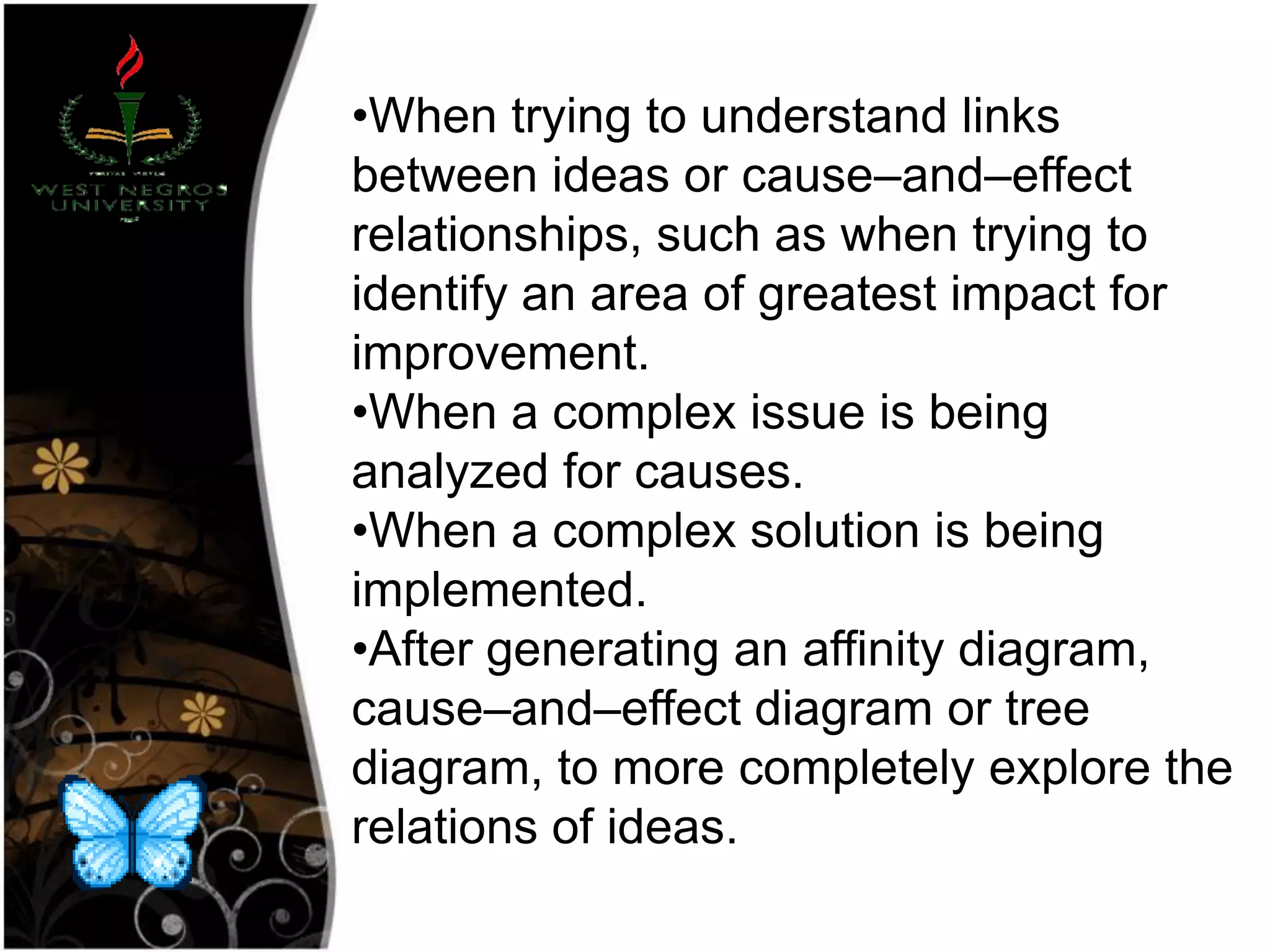 •When trying to understand links
between ideas or cause–and–effect
relationships, such as when trying to
identify an area of greatest impact for
improvement.
•When a complex issue is being
analyzed for causes.
•When a complex solution is being
implemented.
•After generating an affinity diagram,
cause–and–effect diagram or tree
diagram, to more completely explore the
relations of ideas.
 