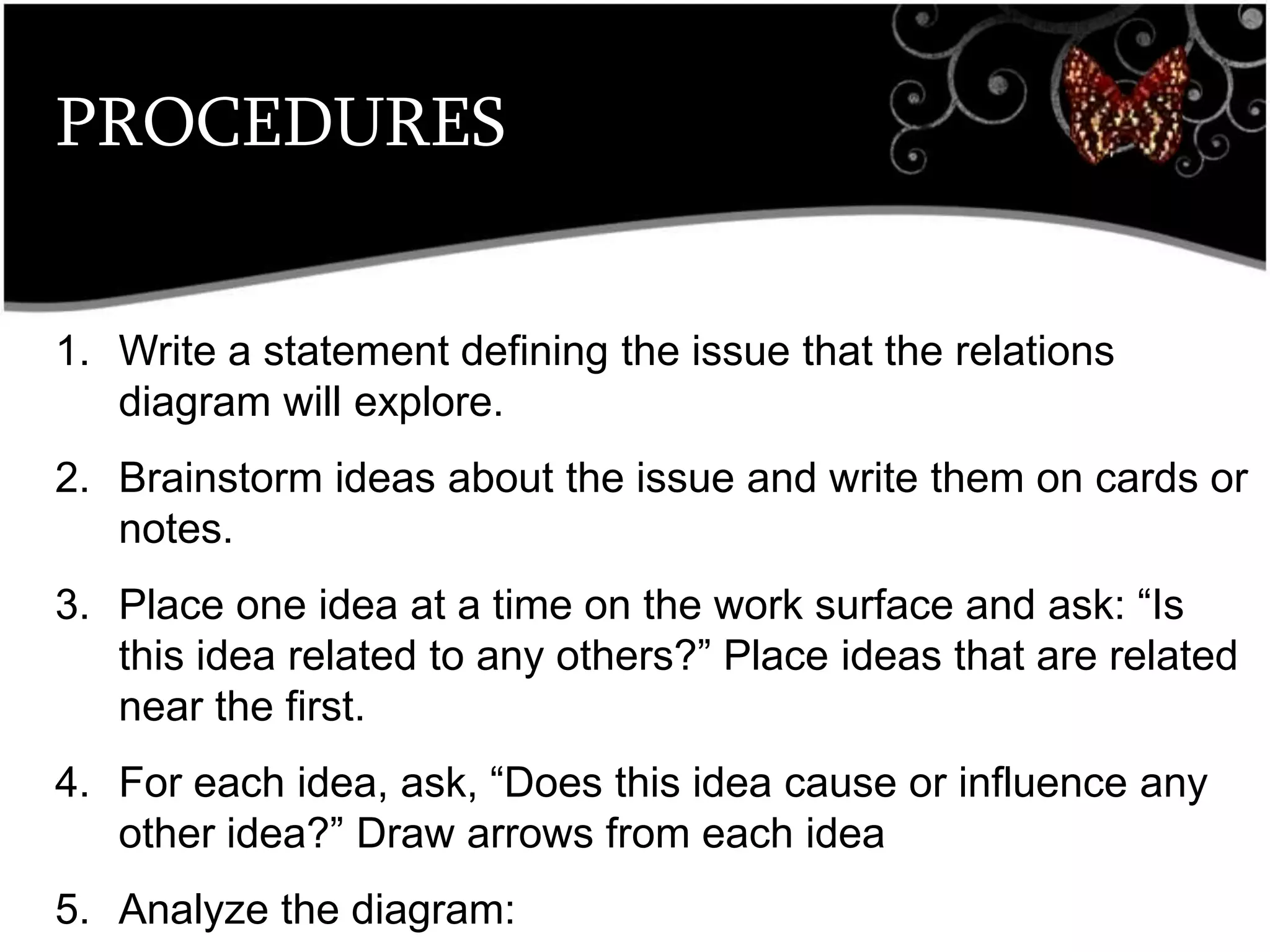 PROCEDURES
1. Write a statement defining the issue that the relations
diagram will explore.
2. Brainstorm ideas about the issue and write them on cards or
notes.
3. Place one idea at a time on the work surface and ask: ―Is
this idea related to any others?‖ Place ideas that are related
near the first.
4. For each idea, ask, ―Does this idea cause or influence any
other idea?‖ Draw arrows from each idea
5. Analyze the diagram:
 