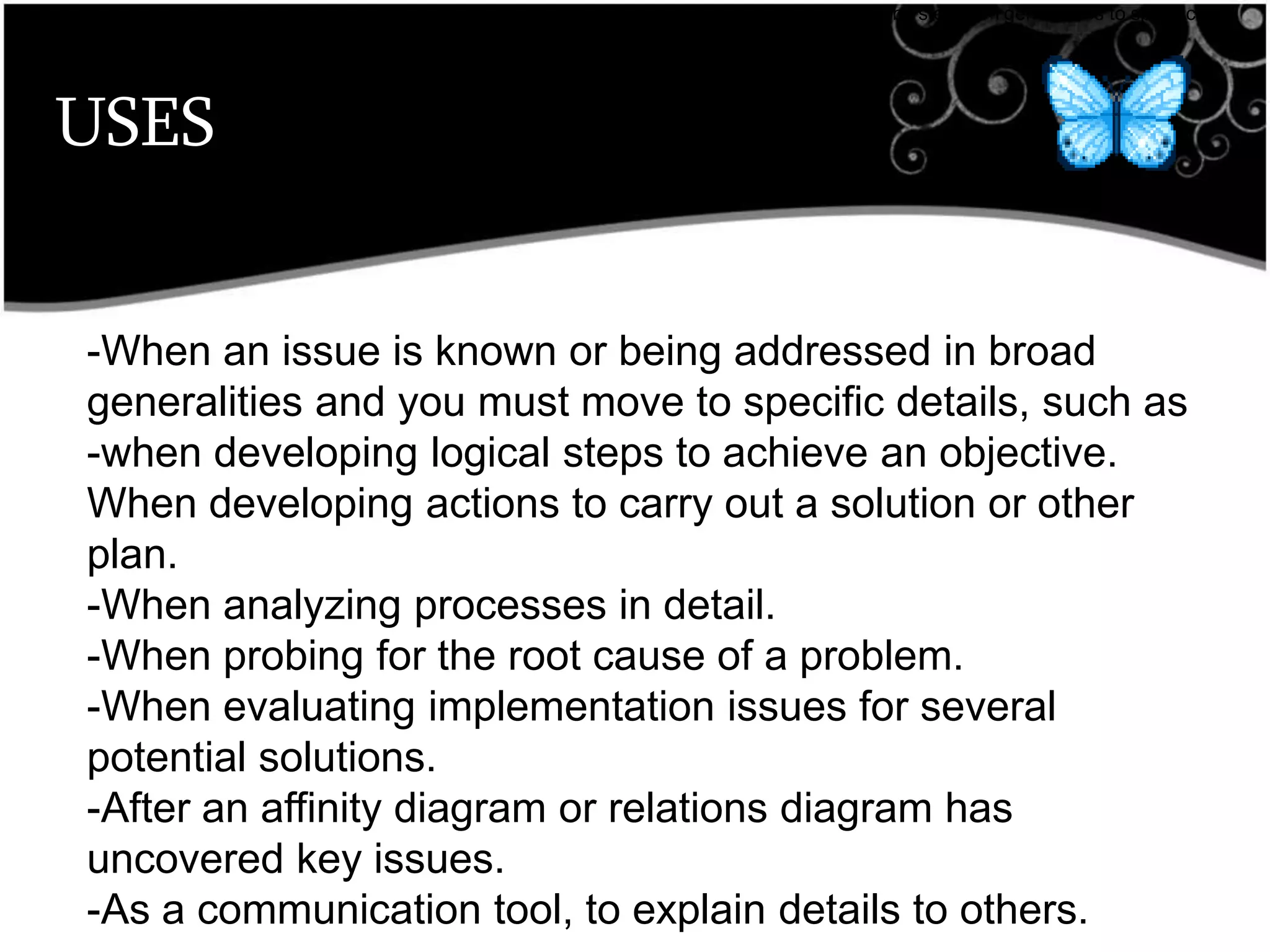USES
•breaks down broad categories into finer and finer levels of detail, helping you move your thinking step by step from generalities to specifics.
-When an issue is known or being addressed in broad
generalities and you must move to specific details, such as
-when developing logical steps to achieve an objective.
When developing actions to carry out a solution or other
plan.
-When analyzing processes in detail.
-When probing for the root cause of a problem.
-When evaluating implementation issues for several
potential solutions.
-After an affinity diagram or relations diagram has
uncovered key issues.
-As a communication tool, to explain details to others.
 