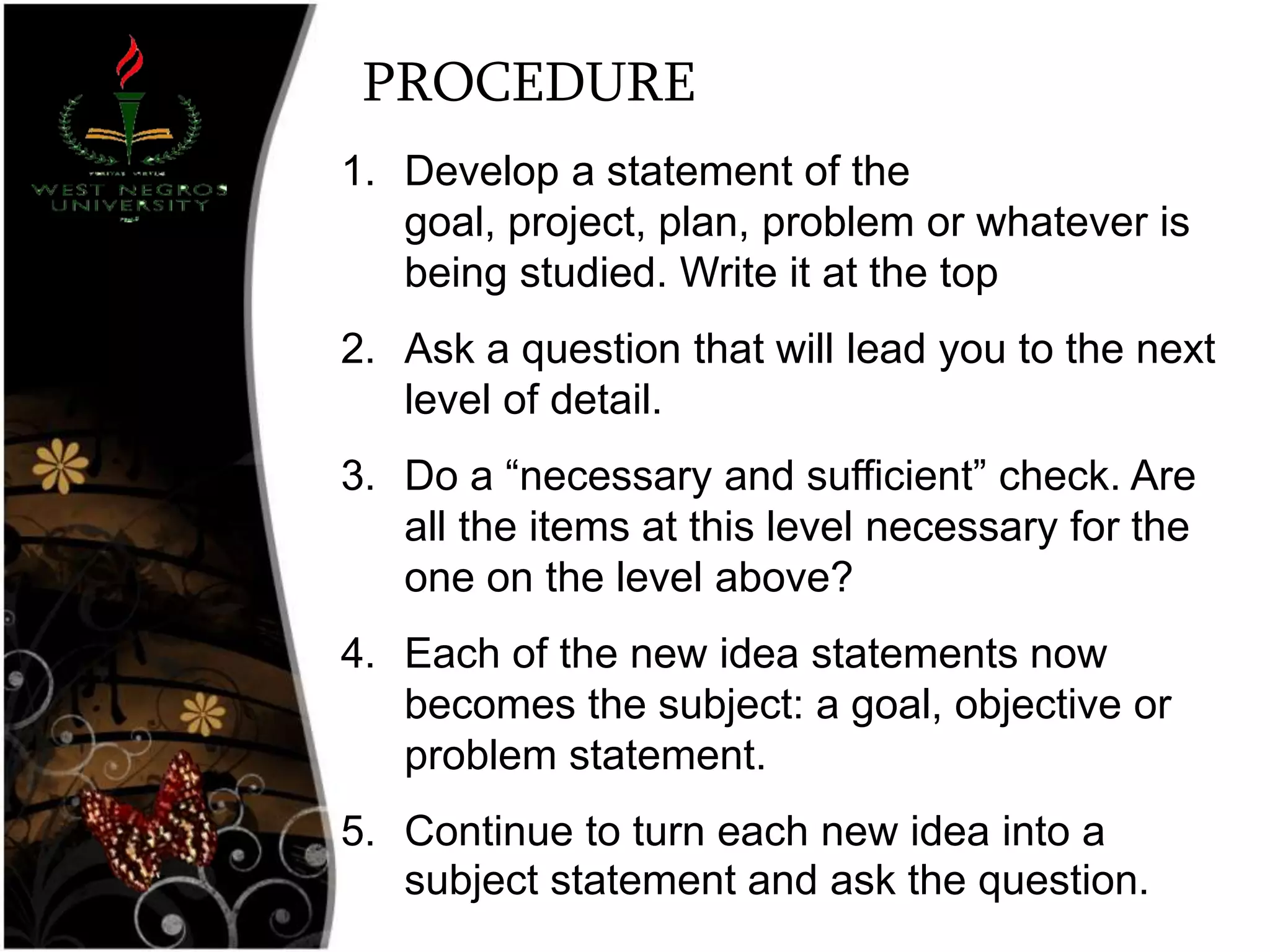 PROCEDURE
1. Develop a statement of the
goal, project, plan, problem or whatever is
being studied. Write it at the top
2. Ask a question that will lead you to the next
level of detail.
3. Do a ―necessary and sufficient‖ check. Are
all the items at this level necessary for the
one on the level above?
4. Each of the new idea statements now
becomes the subject: a goal, objective or
problem statement.
5. Continue to turn each new idea into a
subject statement and ask the question.
 