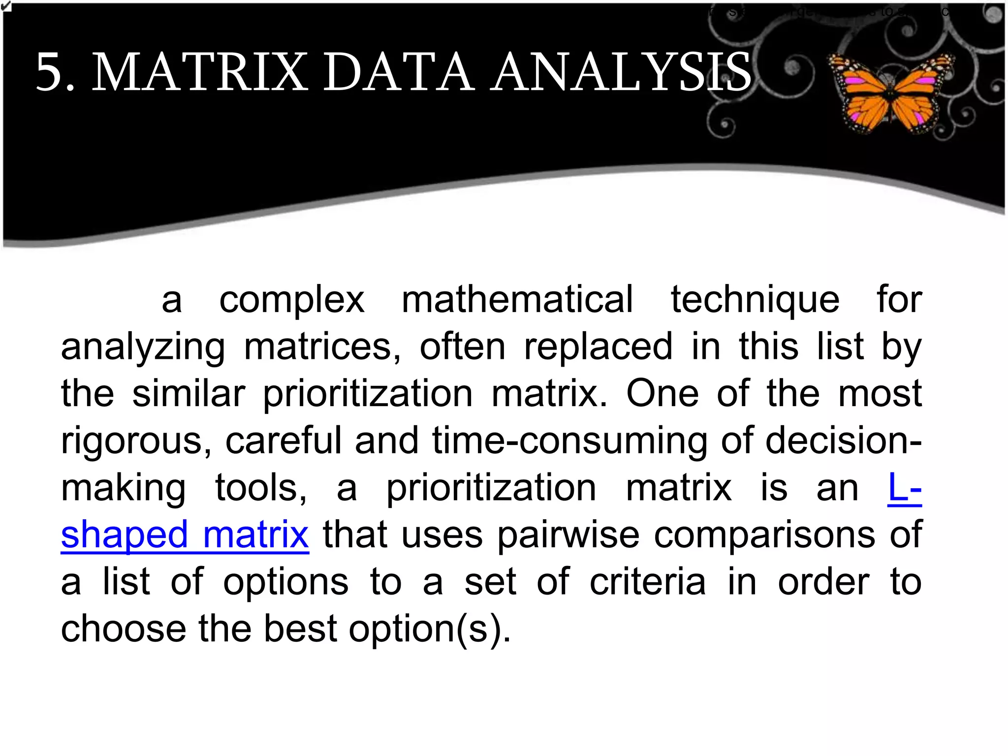 5. MATRIX DATA ANALYSIS
•breaks down broad categories into finer and finer levels of detail, helping you move your thinking step by step from generalities to specifics.
Customer Requirements
a complex mathematical technique for
analyzing matrices, often replaced in this list by
the similar prioritization matrix. One of the most
rigorous, careful and time-consuming of decision-
making tools, a prioritization matrix is an L-
shaped matrix that uses pairwise comparisons of
a list of options to a set of criteria in order to
choose the best option(s).
 