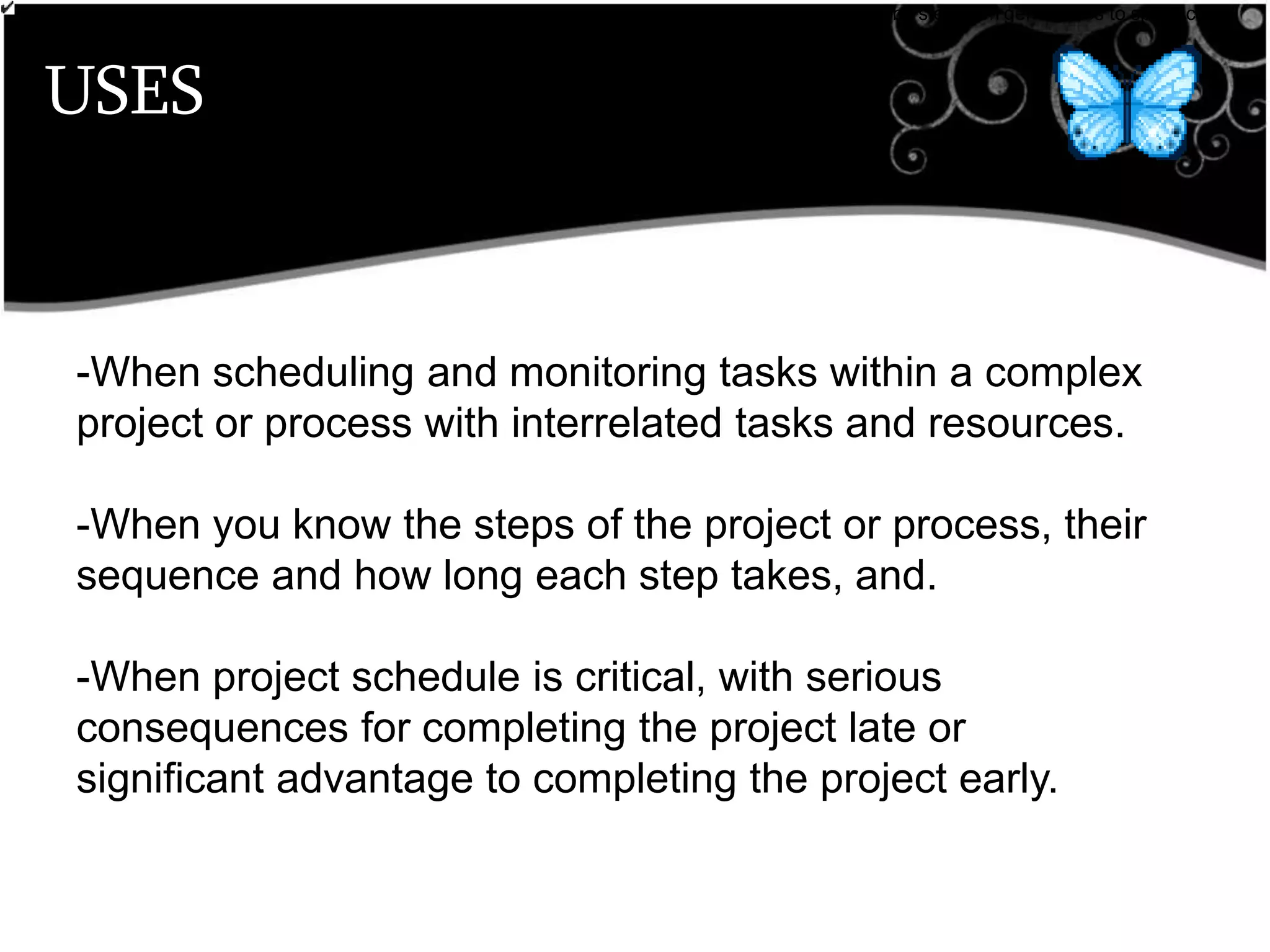 USES
•breaks down broad categories into finer and finer levels of detail, helping you move your thinking step by step from generalities to specifics.
Customer Requirements
-When scheduling and monitoring tasks within a complex
project or process with interrelated tasks and resources.
-When you know the steps of the project or process, their
sequence and how long each step takes, and.
-When project schedule is critical, with serious
consequences for completing the project late or
significant advantage to completing the project early.
 