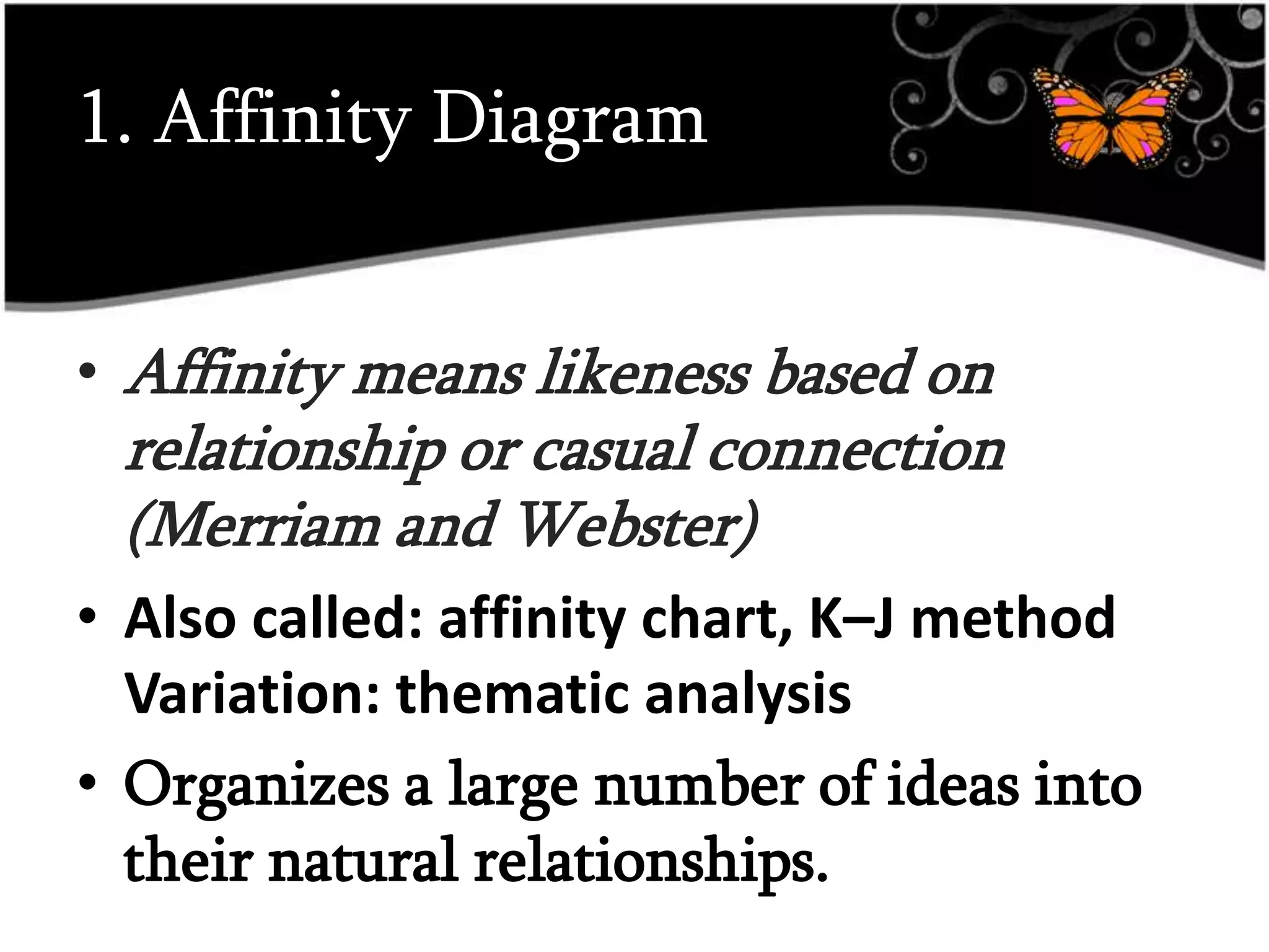 1. Affinity Diagram
• Affinity means likeness based on
relationship or casual connection
(Merriam and Webster)
• Also called: affinity chart, K–J method
Variation: thematic analysis
• Organizes a large number of ideas into
their natural relationships.
 
