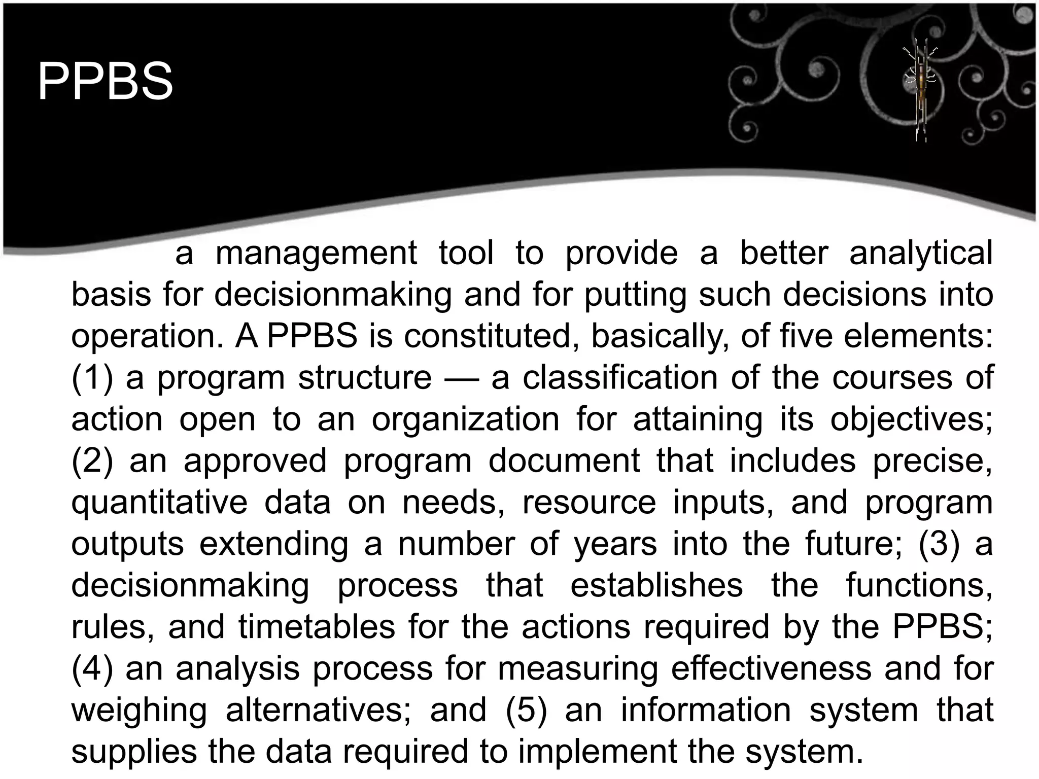 PPBS
a management tool to provide a better analytical
basis for decisionmaking and for putting such decisions into
operation. A PPBS is constituted, basically, of five elements:
(1) a program structure — a classification of the courses of
action open to an organization for attaining its objectives;
(2) an approved program document that includes precise,
quantitative data on needs, resource inputs, and program
outputs extending a number of years into the future; (3) a
decisionmaking process that establishes the functions,
rules, and timetables for the actions required by the PPBS;
(4) an analysis process for measuring effectiveness and for
weighing alternatives; and (5) an information system that
supplies the data required to implement the system.
 