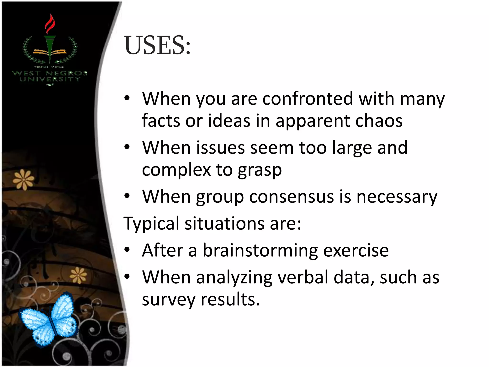 USES:
• When you are confronted with many
facts or ideas in apparent chaos
• When issues seem too large and
complex to grasp
• When group consensus is necessary
Typical situations are:
• After a brainstorming exercise
• When analyzing verbal data, such as
survey results.
 