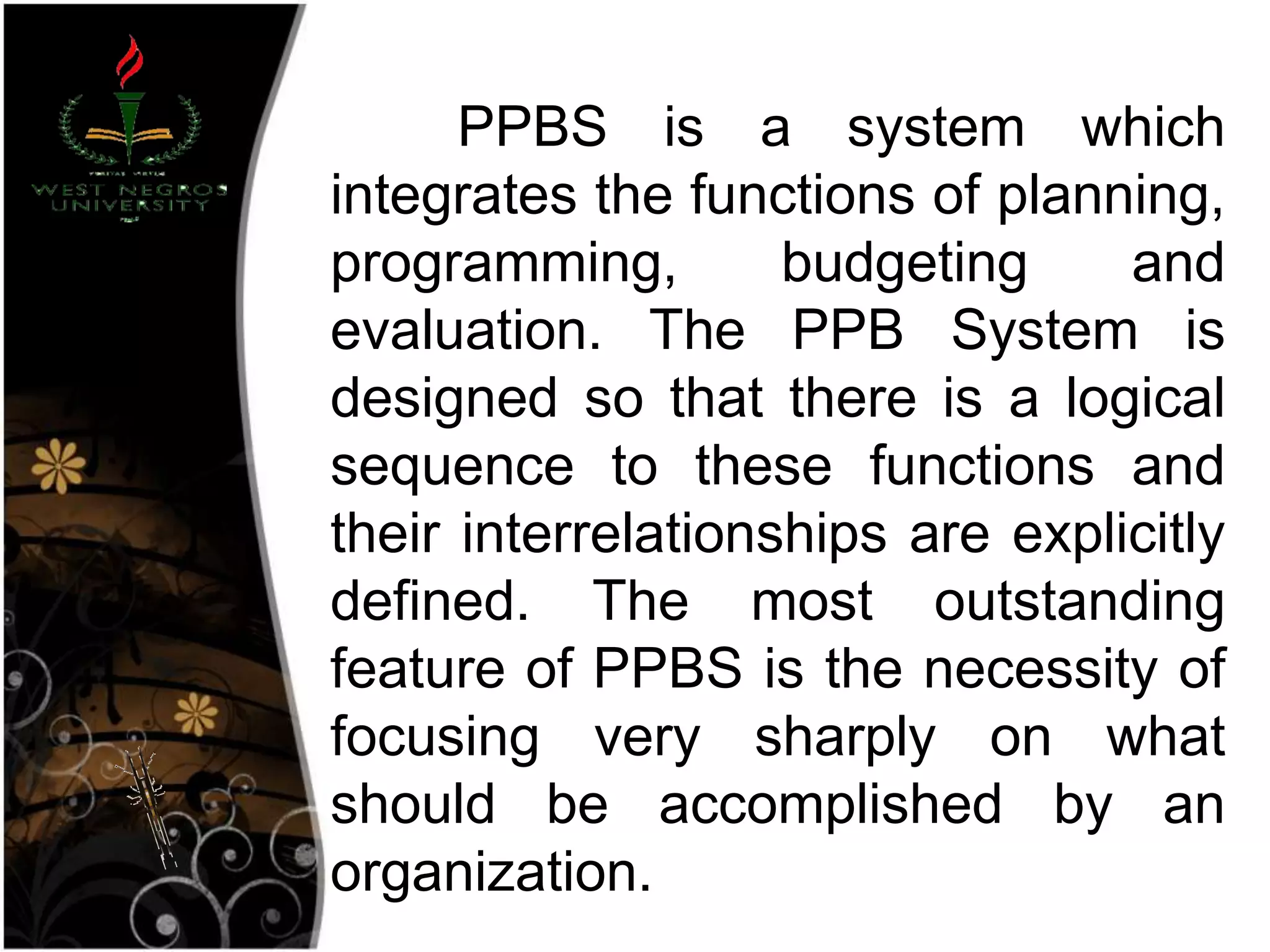 PPBS is a system which
integrates the functions of planning,
programming, budgeting and
evaluation. The PPB System is
designed so that there is a logical
sequence to these functions and
their interrelationships are explicitly
defined. The most outstanding
feature of PPBS is the necessity of
focusing very sharply on what
should be accomplished by an
organization.
 