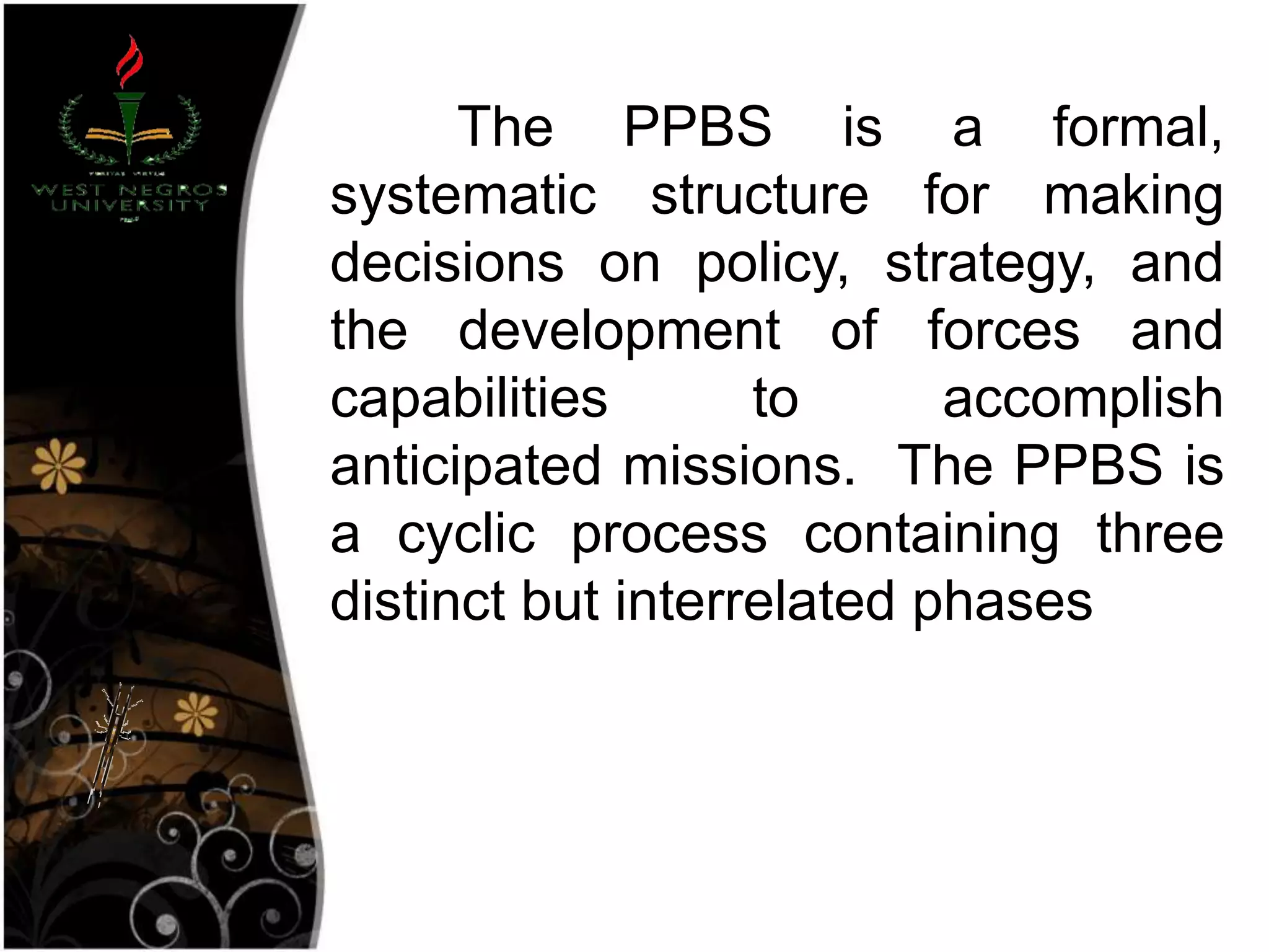 The PPBS is a formal,
systematic structure for making
decisions on policy, strategy, and
the development of forces and
capabilities to accomplish
anticipated missions. The PPBS is
a cyclic process containing three
distinct but interrelated phases
 