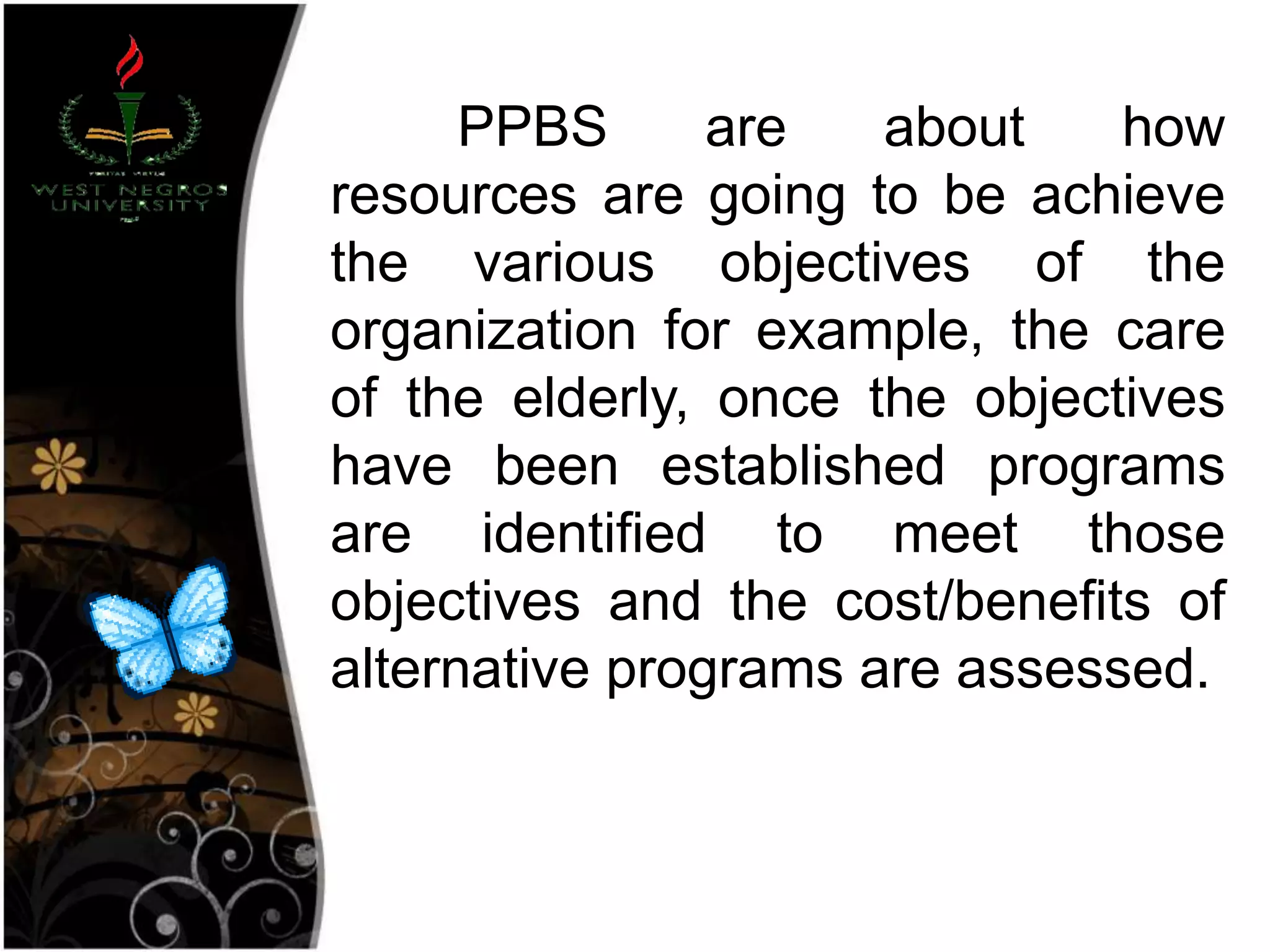 PPBS are about how
resources are going to be achieve
the various objectives of the
organization for example, the care
of the elderly, once the objectives
have been established programs
are identified to meet those
objectives and the cost/benefits of
alternative programs are assessed.
 