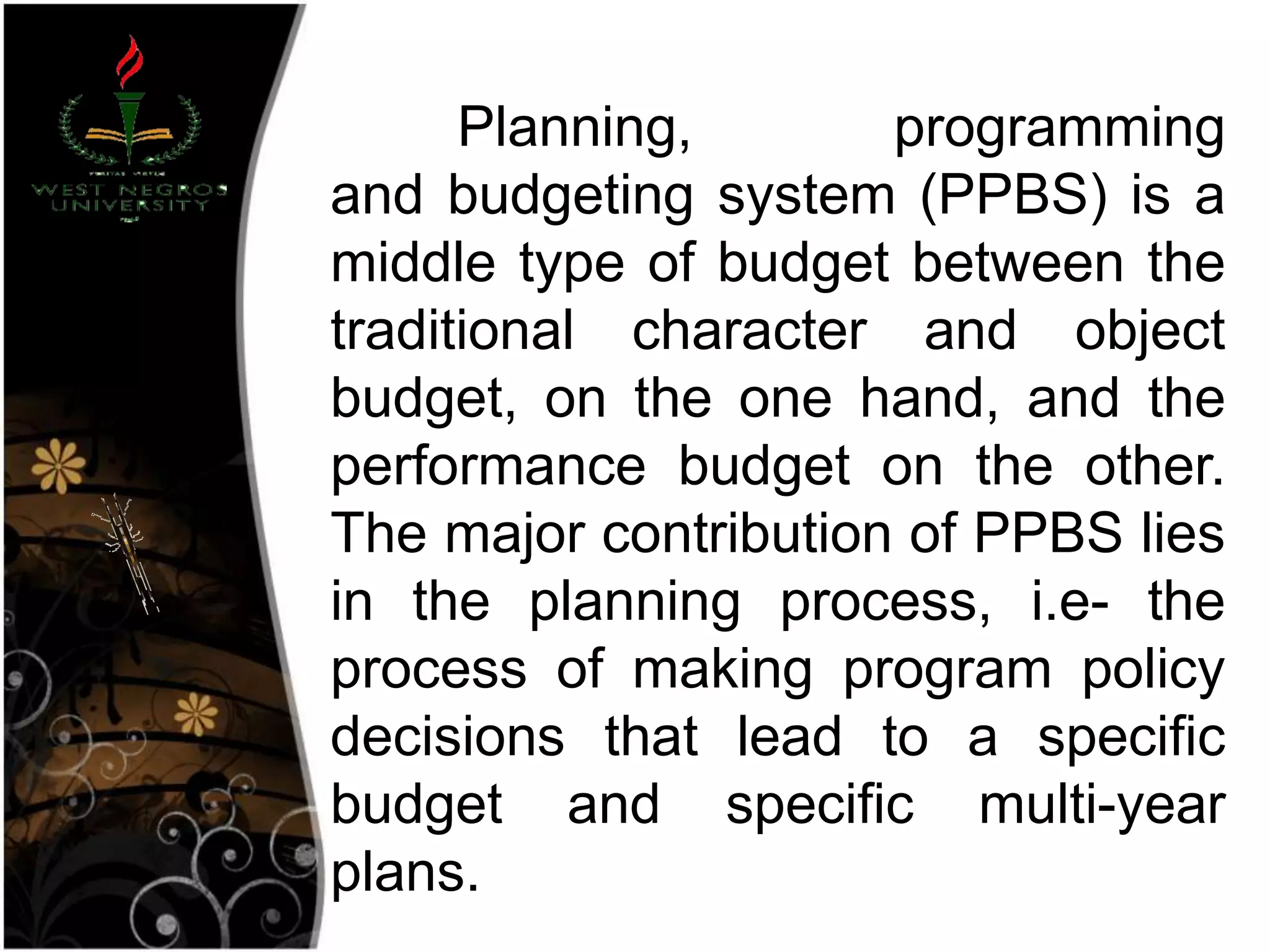 Planning, programming
and budgeting system (PPBS) is a
middle type of budget between the
traditional character and object
budget, on the one hand, and the
performance budget on the other.
The major contribution of PPBS lies
in the planning process, i.e- the
process of making program policy
decisions that lead to a specific
budget and specific multi-year
plans.
 
