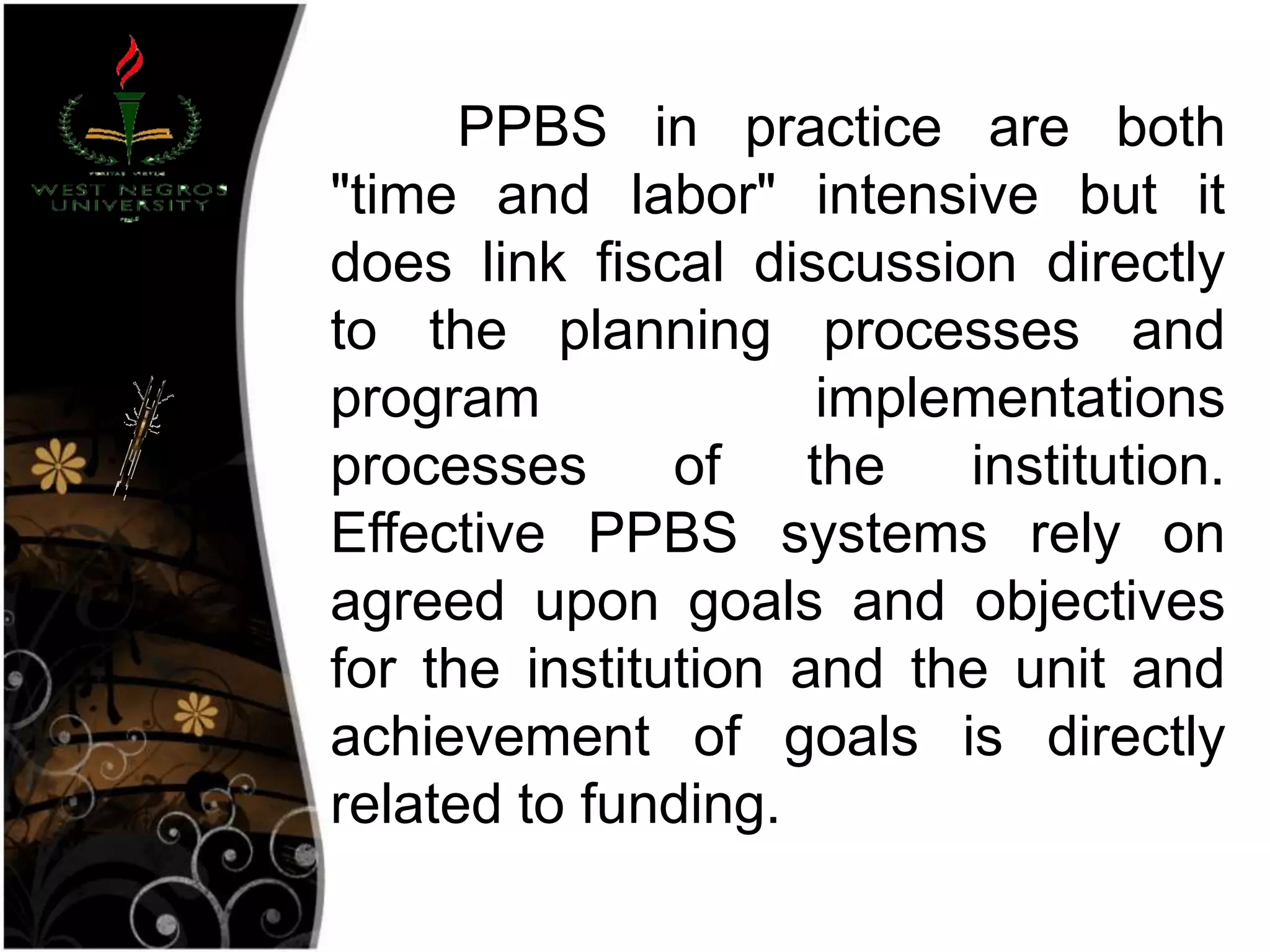 PPBS in practice are both
"time and labor" intensive but it
does link fiscal discussion directly
to the planning processes and
program implementations
processes of the institution.
Effective PPBS systems rely on
agreed upon goals and objectives
for the institution and the unit and
achievement of goals is directly
related to funding.
 