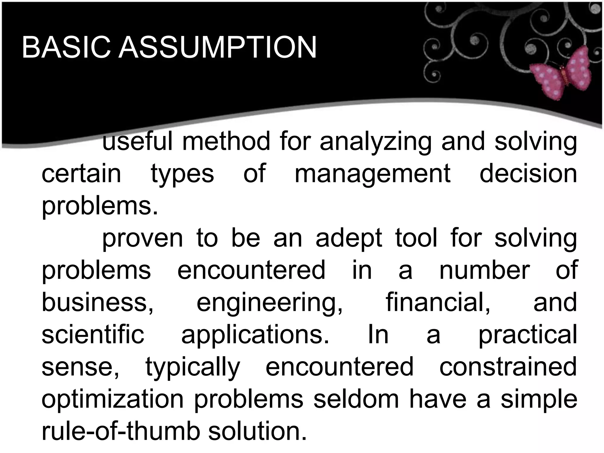 BASIC ASSUMPTION
useful method for analyzing and solving
certain types of management decision
problems.
proven to be an adept tool for solving
problems encountered in a number of
business, engineering, financial, and
scientific applications. In a practical
sense, typically encountered constrained
optimization problems seldom have a simple
rule-of-thumb solution.
 