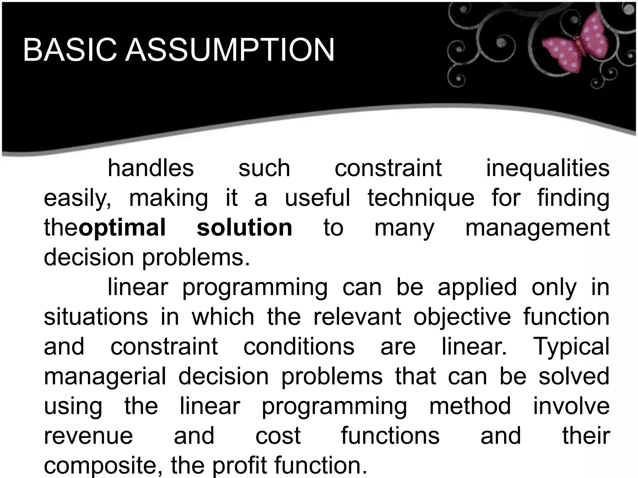 BASIC ASSUMPTION
handles such constraint inequalities
easily, making it a useful technique for finding
theoptimal solution to many management
decision problems.
linear programming can be applied only in
situations in which the relevant objective function
and constraint conditions are linear. Typical
managerial decision problems that can be solved
using the linear programming method involve
revenue and cost functions and their
composite, the profit function.
 