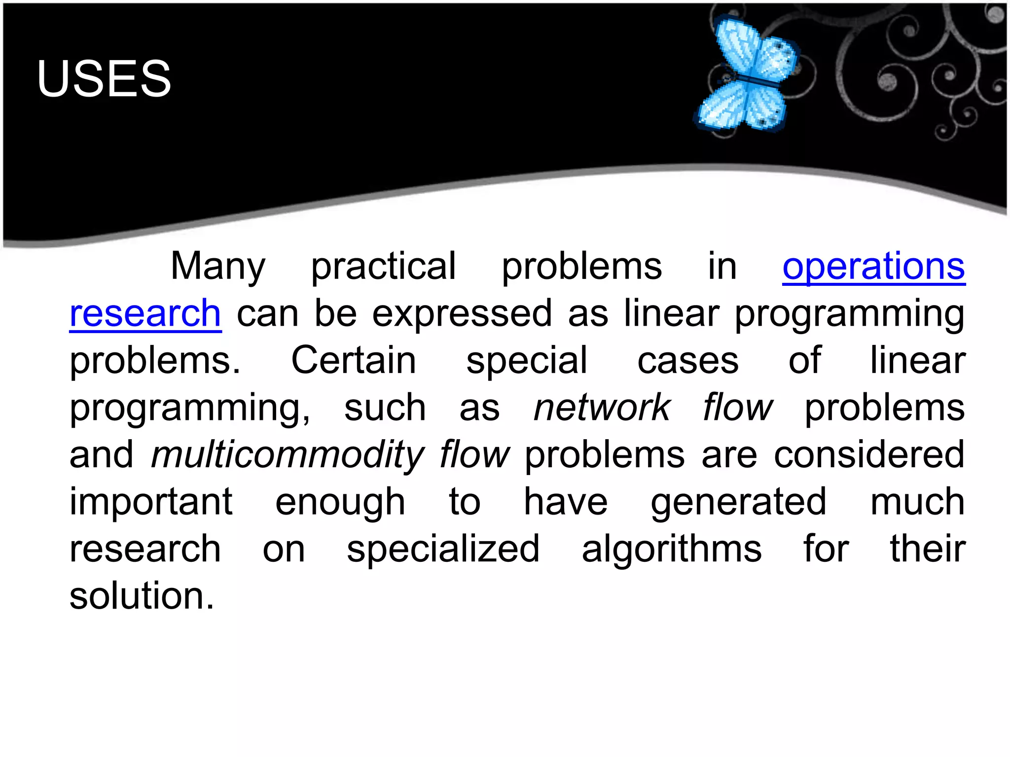 USES
Many practical problems in operations
research can be expressed as linear programming
problems. Certain special cases of linear
programming, such as network flow problems
and multicommodity flow problems are considered
important enough to have generated much
research on specialized algorithms for their
solution.
 