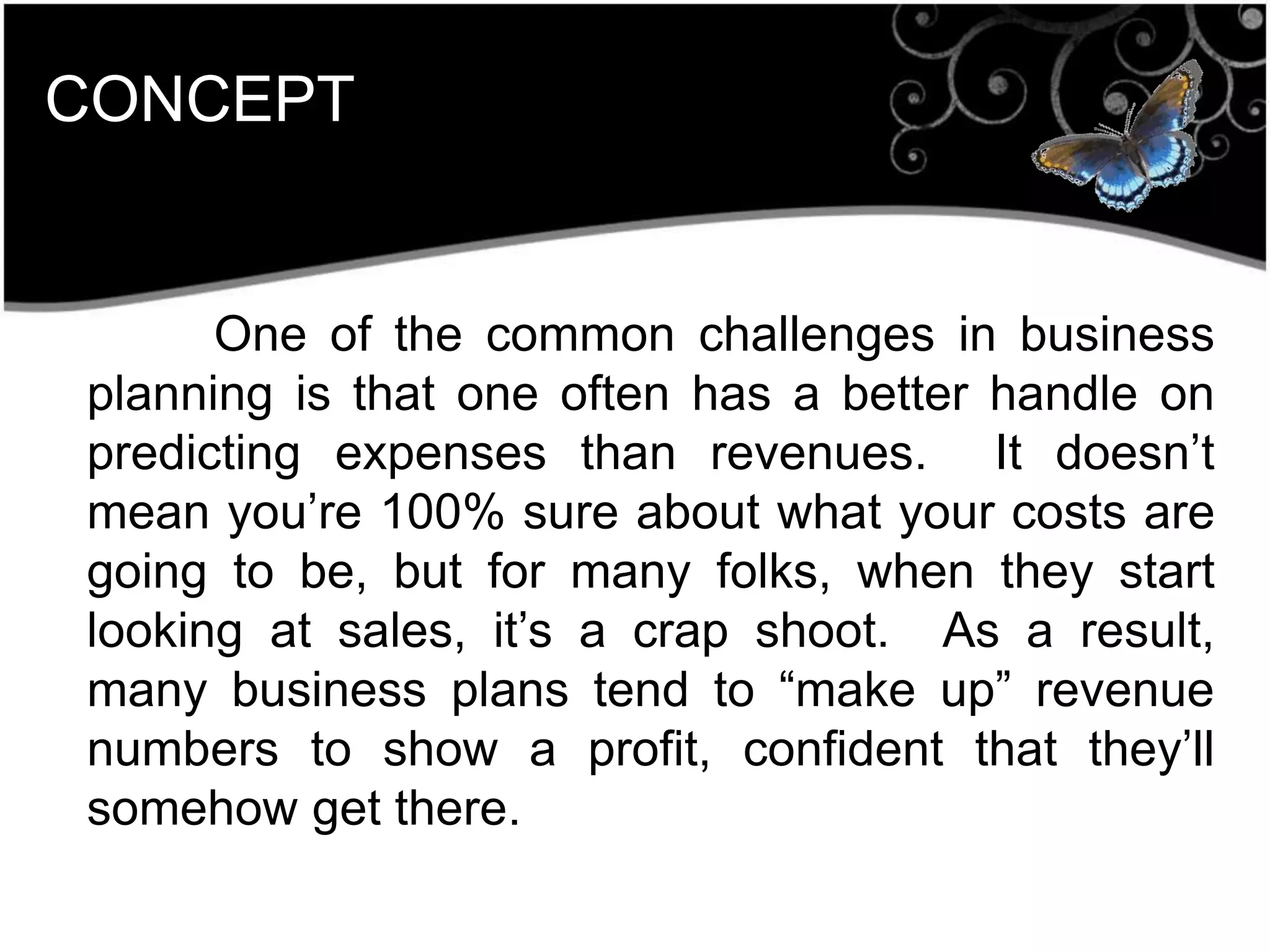 CONCEPT
One of the common challenges in business
planning is that one often has a better handle on
predicting expenses than revenues. It doesn’t
mean you’re 100% sure about what your costs are
going to be, but for many folks, when they start
looking at sales, it’s a crap shoot. As a result,
many business plans tend to ―make up‖ revenue
numbers to show a profit, confident that they’ll
somehow get there.
 