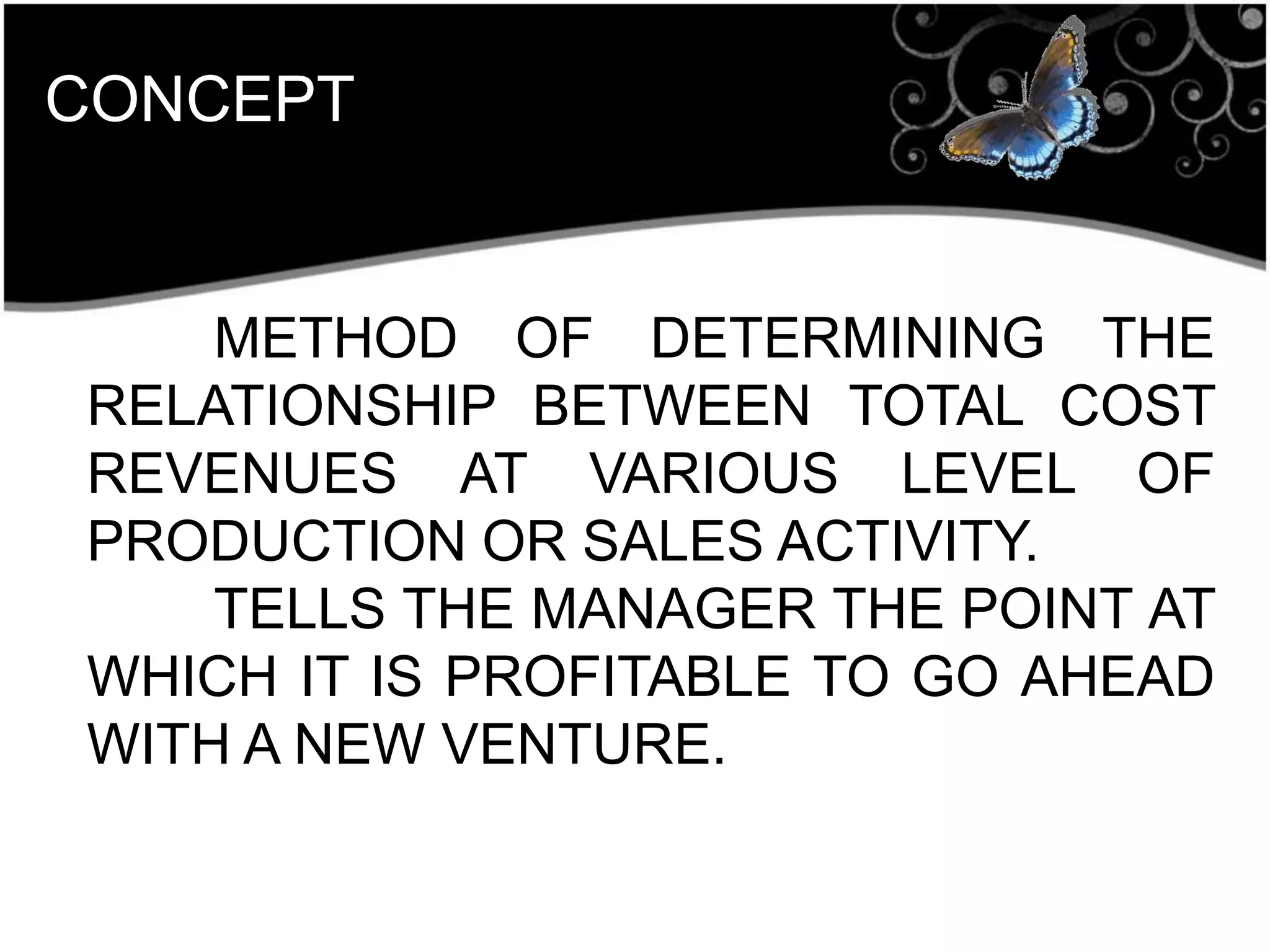 CONCEPT
METHOD OF DETERMINING THE
RELATIONSHIP BETWEEN TOTAL COST
REVENUES AT VARIOUS LEVEL OF
PRODUCTION OR SALES ACTIVITY.
TELLS THE MANAGER THE POINT AT
WHICH IT IS PROFITABLE TO GO AHEAD
WITH A NEW VENTURE.
 