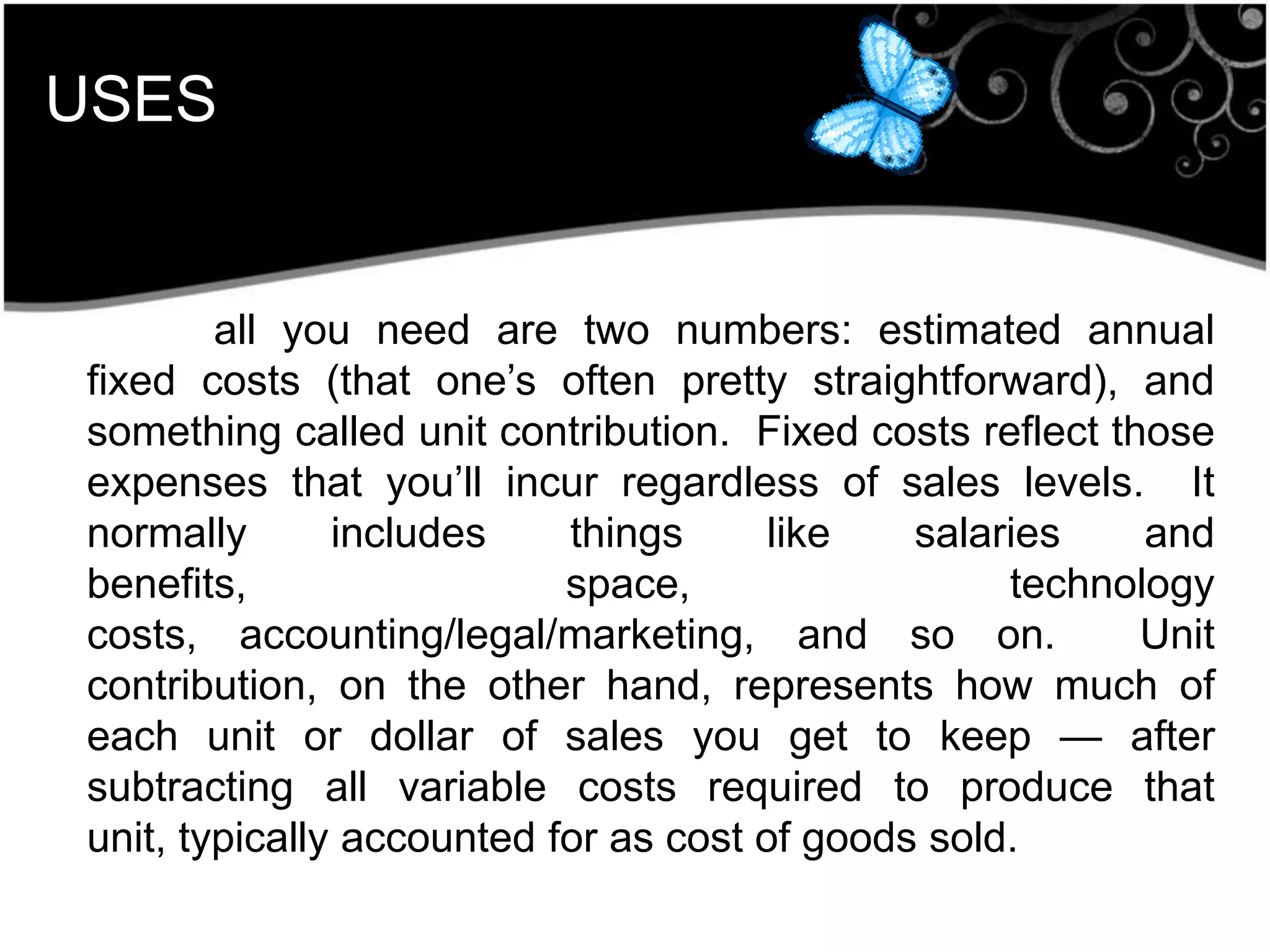 USES
all you need are two numbers: estimated annual
fixed costs (that one’s often pretty straightforward), and
something called unit contribution. Fixed costs reflect those
expenses that you’ll incur regardless of sales levels. It
normally includes things like salaries and
benefits, space, technology
costs, accounting/legal/marketing, and so on. Unit
contribution, on the other hand, represents how much of
each unit or dollar of sales you get to keep — after
subtracting all variable costs required to produce that
unit, typically accounted for as cost of goods sold.
 