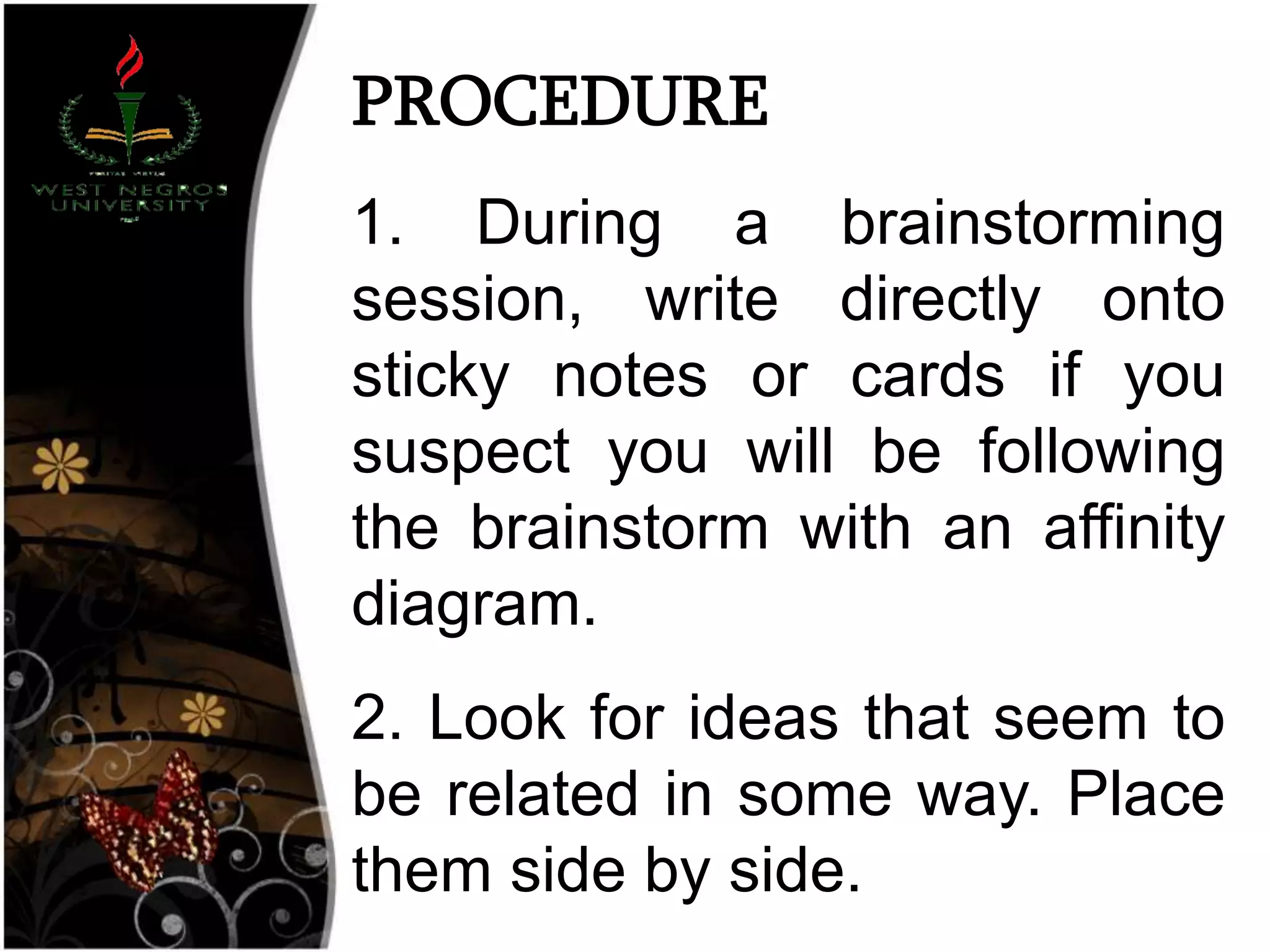 PROCEDURE
1. During a brainstorming
session, write directly onto
sticky notes or cards if you
suspect you will be following
the brainstorm with an affinity
diagram.
2. Look for ideas that seem to
be related in some way. Place
them side by side.
 