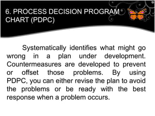 Systematically identifies what might go
wrong in a plan under development.
Countermeasures are developed to prevent
or offset those problems. By using
PDPC, you can either revise the plan to avoid
the problems or be ready with the best
response when a problem occurs.
6. PROCESS DECISION PROGRAM
CHART (PDPC)
 