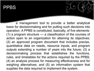PPBS
a management tool to provide a better analytical
basis for decisionmaking and for putting such decisions into
operation. A PPBS is constituted, basically, of five elements:
(1) a program structure — a classification of the courses of
action open to an organization for attaining its objectives;
(2) an approved program document that includes precise,
quantitative data on needs, resource inputs, and program
outputs extending a number of years into the future; (3) a
decisionmaking process that establishes the functions,
rules, and timetables for the actions required by the PPBS;
(4) an analysis process for measuring effectiveness and for
weighing alternatives; and (5) an information system that
supplies the data required to implement the system.
 