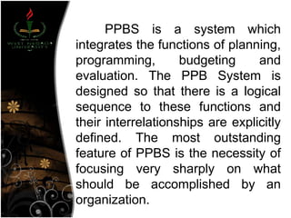 PPBS is a system which
integrates the functions of planning,
programming, budgeting and
evaluation. The PPB System is
designed so that there is a logical
sequence to these functions and
their interrelationships are explicitly
defined. The most outstanding
feature of PPBS is the necessity of
focusing very sharply on what
should be accomplished by an
organization.
 