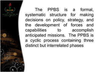 The PPBS is a formal,
systematic structure for making
decisions on policy, strategy, and
the development of forces and
capabilities to accomplish
anticipated missions. The PPBS is
a cyclic process containing three
distinct but interrelated phases
 