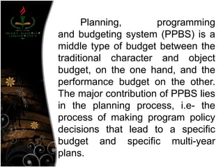 Planning, programming
and budgeting system (PPBS) is a
middle type of budget between the
traditional character and object
budget, on the one hand, and the
performance budget on the other.
The major contribution of PPBS lies
in the planning process, i.e- the
process of making program policy
decisions that lead to a specific
budget and specific multi-year
plans.
 