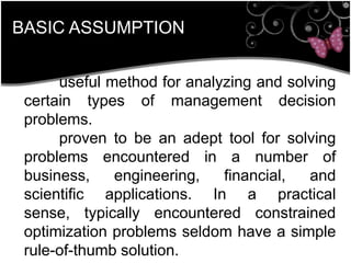 BASIC ASSUMPTION
useful method for analyzing and solving
certain types of management decision
problems.
proven to be an adept tool for solving
problems encountered in a number of
business, engineering, financial, and
scientific applications. In a practical
sense, typically encountered constrained
optimization problems seldom have a simple
rule-of-thumb solution.
 