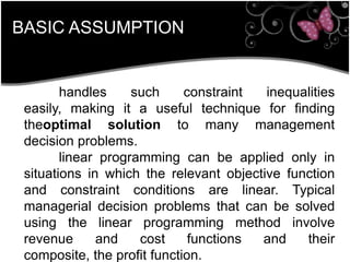 BASIC ASSUMPTION
handles such constraint inequalities
easily, making it a useful technique for finding
theoptimal solution to many management
decision problems.
linear programming can be applied only in
situations in which the relevant objective function
and constraint conditions are linear. Typical
managerial decision problems that can be solved
using the linear programming method involve
revenue and cost functions and their
composite, the profit function.
 
