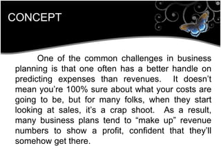 CONCEPT
One of the common challenges in business
planning is that one often has a better handle on
predicting expenses than revenues. It doesn’t
mean you’re 100% sure about what your costs are
going to be, but for many folks, when they start
looking at sales, it’s a crap shoot. As a result,
many business plans tend to ―make up‖ revenue
numbers to show a profit, confident that they’ll
somehow get there.
 