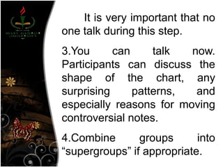 It is very important that no
one talk during this step.
3.You can talk now.
Participants can discuss the
shape of the chart, any
surprising patterns, and
especially reasons for moving
controversial notes.
4.Combine groups into
―supergroups‖ if appropriate.
 