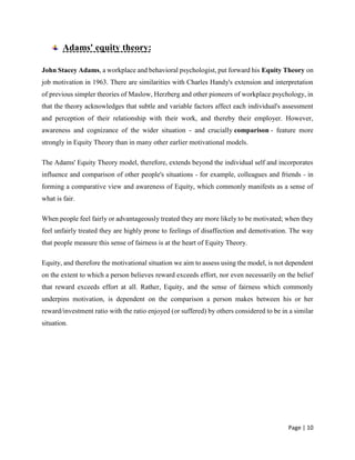 Page | 10
Adams' equity theory:
John Stacey Adams, a workplace and behavioral psychologist, put forward his Equity Theory on
job motivation in 1963. There are similarities with Charles Handy's extension and interpretation
of previous simpler theories of Maslow, Herzberg and other pioneers of workplace psychology, in
that the theory acknowledges that subtle and variable factors affect each individual's assessment
and perception of their relationship with their work, and thereby their employer. However,
awareness and cognizance of the wider situation - and crucially comparison - feature more
strongly in Equity Theory than in many other earlier motivational models.
The Adams' Equity Theory model, therefore, extends beyond the individual self and incorporates
influence and comparison of other people's situations - for example, colleagues and friends - in
forming a comparative view and awareness of Equity, which commonly manifests as a sense of
what is fair.
When people feel fairly or advantageously treated they are more likely to be motivated; when they
feel unfairly treated they are highly prone to feelings of disaffection and demotivation. The way
that people measure this sense of fairness is at the heart of Equity Theory.
Equity, and therefore the motivational situation we aim to assess using the model, is not dependent
on the extent to which a person believes reward exceeds effort, nor even necessarily on the belief
that reward exceeds effort at all. Rather, Equity, and the sense of fairness which commonly
underpins motivation, is dependent on the comparison a person makes between his or her
reward/investment ratio with the ratio enjoyed (or suffered) by others considered to be in a similar
situation.
 