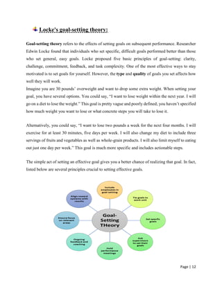Page | 12
Locke's goal-setting theory:
Goal-setting theory refers to the effects of setting goals on subsequent performance. Researcher
Edwin Locke found that individuals who set specific, difficult goals performed better than those
who set general, easy goals. Locke proposed five basic principles of goal-setting: clarity,
challenge, commitment, feedback, and task complexity. One of the most effective ways to stay
motivated is to set goals for yourself. However, the type and quality of goals you set affects how
well they will work.
Imagine you are 30 pounds’ overweight and want to drop some extra weight. When setting your
goal, you have several options. You could say, “I want to lose weight within the next year. I will
go on a diet to lose the weight.” This goal is pretty vague and poorly defined; you haven’t specified
how much weight you want to lose or what concrete steps you will take to lose it.
Alternatively, you could say, “I want to lose two pounds a week for the next four months. I will
exercise for at least 30 minutes, five days per week. I will also change my diet to include three
servings of fruits and vegetables as well as whole-grain products. I will also limit myself to eating
out just one day per week.” This goal is much more specific and includes actionable steps.
The simple act of setting an effective goal gives you a better chance of realizing that goal. In fact,
listed below are several principles crucial to setting effective goals.
 