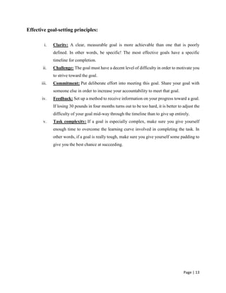 Page | 13
Effective goal-setting principles:
i. Clarity: A clear, measurable goal is more achievable than one that is poorly
defined. In other words, be specific! The most effective goals have a specific
timeline for completion.
ii. Challenge: The goal must have a decent level of difficulty in order to motivate you
to strive toward the goal.
iii. Commitment: Put deliberate effort into meeting this goal. Share your goal with
someone else in order to increase your accountability to meet that goal.
iv. Feedback: Set up a method to receive information on your progress toward a goal.
If losing 30 pounds in four months turns out to be too hard, it is better to adjust the
difficulty of your goal mid-way through the timeline than to give up entirely.
v. Task complexity: If a goal is especially complex, make sure you give yourself
enough time to overcome the learning curve involved in completing the task. In
other words, if a goal is really tough, make sure you give yourself some padding to
give you the best chance at succeeding.
 