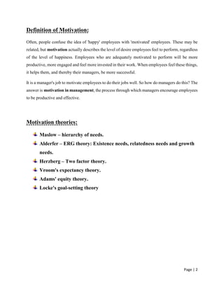 Page | 2
Definition of Motivation:
Often, people confuse the idea of 'happy' employees with 'motivated' employees. These may be
related, but motivation actually describes the level of desire employees feel to perform, regardless
of the level of happiness. Employees who are adequately motivated to perform will be more
productive, more engaged and feel more invested in their work. When employees feel these things,
it helps them, and thereby their managers, be more successful.
It is a manager's job to motivate employees to do their jobs well. So how do managers do this? The
answer is motivation in management, the process through which managers encourage employees
to be productive and effective.
Motivation theories:
Maslow – hierarchy of needs.
Alderfer – ERG theory: Existence needs, relatedness needs and growth
needs.
Herzberg – Two factor theory.
Vroom's expectancy theory.
Adams' equity theory.
Locke's goal-setting theory
 