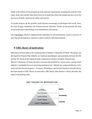 Page | 4
Needs at the bottom of the pyramid are basic physical requirements including the need for food,
water, sleep, and warmth. Once these lower-level needs have been met, people can move on to the
next level of needs, which are for safety and security.
As people progress up the pyramid, needs become increasingly psychological and social. Soon,
the need for love, friendship, and intimacy become important. Further up the pyramid, the need
for personal esteem and feelings of accomplishment take priority.
Like Carl Rogers, Maslow emphasized the importance of self-actualization, which is a process of
growing and developing as a person in order to achieve individual potential.
ERG theory of motivation:
ERG theory of motivation is the condensed form of Maslow’s Hierarchy of Needs. The theory was
developed by Clayton Paul Alderfer, an American psychologist, and consultant, between the 60s
and the 70s, based on the empirical study conducted at a factory in Easton, Pennsylvania.
Maslow’s Hierarchy of Needs has been criticized and modified by various critics, among which
Alderfer’s is probably the most interesting and logical one. Alderfer has compacted Maslow’s five
needs into three broad categories – Existence, Relatedness, and Growth, based on which the theory
has been named as ERG Theory of motivation. ERG theory alike Maslow’s theory describes the
needs in the pecking order.
 