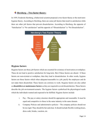 Page | 6
Herzberg – Two factor theory:
In 1959, Frederick Herzberg, a behavioral scientist proposed a two-factor theory or the motivator-
hygiene theory. According to Herzberg, there are some job factors that result in satisfaction while
there are other job factors that prevent dissatisfaction. According to Herzberg, the opposite of
“Satisfaction” is “No satisfaction” and the opposite of “Dissatisfaction” is “No Dissatisfaction”.
Hygiene factors:
Hygiene factors are those job factors which are essential for existence of motivation at workplace.
These do not lead to positive satisfaction for long-term. But if these factors are absent / if these
factors are non-existent at workplace, then they lead to dissatisfaction. In other words, hygiene
factors are those factors which when adequate/reasonable in a job, pacify the employees and do
not make them dissatisfied. These factors are extrinsic to work. Hygiene factors are also called
as dissatisfiers or maintenance factors as they are required to avoid dissatisfaction. These factors
describe the job environment/scenario. The hygiene factors symbolized the physiological needs
which the individuals wanted and expected to be fulfilled. Hygiene factors include:
i. Pay - The pay or salary structure should be appropriate and reasonable. It must be
equal and competitive to those in the same industry in the same domain.
ii. Company Policies and administrative policies - The company policies should not
be too rigid. They should be fair and clear. It should include flexible working hours,
dress code, breaks, vacation, etc.
 