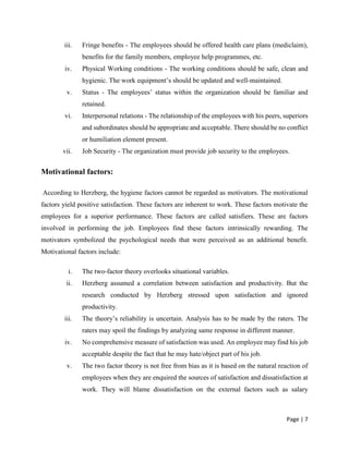 Page | 7
iii. Fringe benefits - The employees should be offered health care plans (mediclaim),
benefits for the family members, employee help programmes, etc.
iv. Physical Working conditions - The working conditions should be safe, clean and
hygienic. The work equipment’s should be updated and well-maintained.
v. Status - The employees’ status within the organization should be familiar and
retained.
vi. Interpersonal relations - The relationship of the employees with his peers, superiors
and subordinates should be appropriate and acceptable. There should be no conflict
or humiliation element present.
vii. Job Security - The organization must provide job security to the employees.
Motivational factors:
According to Herzberg, the hygiene factors cannot be regarded as motivators. The motivational
factors yield positive satisfaction. These factors are inherent to work. These factors motivate the
employees for a superior performance. These factors are called satisfiers. These are factors
involved in performing the job. Employees find these factors intrinsically rewarding. The
motivators symbolized the psychological needs that were perceived as an additional benefit.
Motivational factors include:
i. The two-factor theory overlooks situational variables.
ii. Herzberg assumed a correlation between satisfaction and productivity. But the
research conducted by Herzberg stressed upon satisfaction and ignored
productivity.
iii. The theory’s reliability is uncertain. Analysis has to be made by the raters. The
raters may spoil the findings by analyzing same response in different manner.
iv. No comprehensive measure of satisfaction was used. An employee may find his job
acceptable despite the fact that he may hate/object part of his job.
v. The two factor theory is not free from bias as it is based on the natural reaction of
employees when they are enquired the sources of satisfaction and dissatisfaction at
work. They will blame dissatisfaction on the external factors such as salary
 