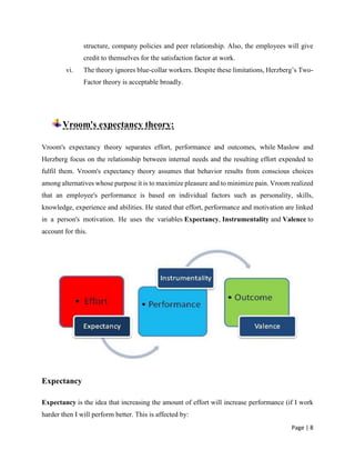 Page | 8
structure, company policies and peer relationship. Also, the employees will give
credit to themselves for the satisfaction factor at work.
vi. The theory ignores blue-collar workers. Despite these limitations, Herzberg’s Two-
Factor theory is acceptable broadly.
Vroom's expectancy theory:
Vroom's expectancy theory separates effort, performance and outcomes, while Maslow and
Herzberg focus on the relationship between internal needs and the resulting effort expended to
fulfil them. Vroom's expectancy theory assumes that behavior results from conscious choices
among alternatives whose purpose it is to maximize pleasure and to minimize pain. Vroom realized
that an employee's performance is based on individual factors such as personality, skills,
knowledge, experience and abilities. He stated that effort, performance and motivation are linked
in a person's motivation. He uses the variables Expectancy, Instrumentality and Valence to
account for this.
Expectancy
Expectancy is the idea that increasing the amount of effort will increase performance (if I work
harder then I will perform better. This is affected by:
 