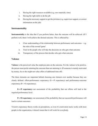 Page | 9
i. Having the right resources available (e.g. raw materials, time)
ii. Having the right skills to do the job
iii. Having the necessary support to get the job done (e.g. supervisor support, or correct
information on the job)
Instrumentality
Instrumentality is the idea that if you perform better, then the outcome will be achieved. (If I
perform well, there I will achieve the desired outcome. This is affected by:
i. Clear understanding of the relationship between performance and outcomes – e.g.
the rules of the reward 'game'
ii. Trust in the people who will take the decisions on who gets what outcome
iii. Transparency of the process that decides who gets what outcome
Valence
Valence is the perceived value the employee puts on the outcome. For the valence to be positive,
the person must prefer attaining the outcome than not attaining it. (If someone is mainly motivated
by money, he or she might not value offers of additional time off)
The three elements are important behind choosing one element over another because they are
clearly defined: effort-performance expectancy (E-->P expectancy) and performance-outcome
expectancy (P-->O expectancy).
E-->P expectancy: our assessment of the probability that our efforts will lead to the
required performance level.
P-->O expectancy: our assessment of the probability that our successful performance will
lead to certain outcomes.
Vroom's expectancy theory works on perceptions, so even if a motivation tactic works with most
people in the organization, it doesn't mean that it will work for everybody.
 