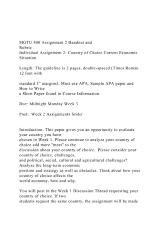 MGTU 400 Assignment 2 Handout and
Rubric
Individual Assignment 2: Country of Choice Current Economic
Situation
Length: The guideline is 2 pages, double-spaced (Times Roman
12 font with
standard 1” margins). Must use APA. Sample APA paper and
How to Write
a Short Paper found in Course Information.
Due: Midnight Monday Week 3
Post: Week 2 Assignments folder
Introduction: This paper gives you an opportunity to evaluate
your country you have
chosen in Week 1. Please continue to analyze your country of
choice add more "meat" to the
discussion about your country of choice. Please consider your
country of choice, challenges,
and political, social, cultural and agricultural challenges?
Analyze the long-term economic
position and strategy as well as obstacles. Think about how your
country of choice affects the
world economy, how and why.
You will post in the Week 1 Discussion Thread requesting your
country of choice. If two
students request the same country, the assignment will be made
 