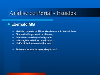 Análise do Portal - Estados Exemplo MG História completa de Minas Gerais e seus 853 municípios; Site traduzido para outros idiomas; Editorial e material gráfico (guias). Informações turísticas  atualizadas; Link’s dinâmicos e de facil acesso; Endereço na web de memorização facil. 