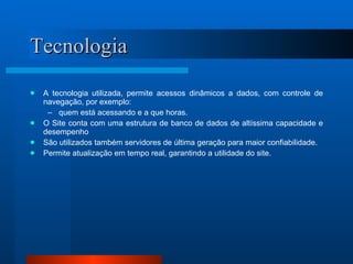 Tecnologia A tecnologia utilizada, permite acessos dinâmicos a dados, com controle de navegação, por exemplo:  quem está acessando e a que horas. O Site conta com uma estrutura de banco de dados de altíssima capacidade e desempenho São utilizados também servidores de última geração para maior confiabilidade. Permite atualização em tempo real, garantindo a utilidade do site. 