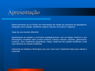Apresentação Desenvolvimento de um Portal com informações de caráter de transporte de passageiros, integração entre cidades, facilitando viagens culturais, de turismo e negócios.  Viajar de uma maneira diferente! Apresentando as cidades e municípios estrategicamente, com um design moderno e com informações completas sobre pontos turísticos, eventos culturais, esportes, gastronomia, comércio, clima, estatísticas geográficas, mapas, distâncias das capitais brasileiras e tudo mais referente às cidades brasileiras.  Colocando as Cidades e Municípios com uma “cara nova” mostrando todos seus valores e costumes ! 